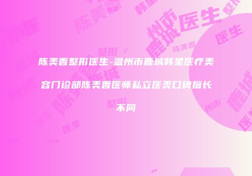 陈美香整形医生-温州市鹿城韩星医疗美容门诊部陈美香医师私立医美口碑擅长不同
