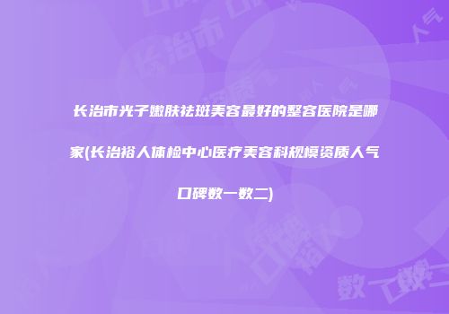 长治市光子嫩肤祛斑美容最好的整容医院是哪家(长治裕人体检中心医疗美容科规模资质人气口碑数一数二)