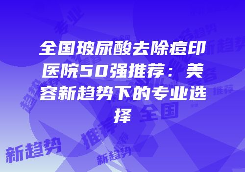 全国玻尿酸去除痘印医院50强推荐：美容新趋势下的专业选择