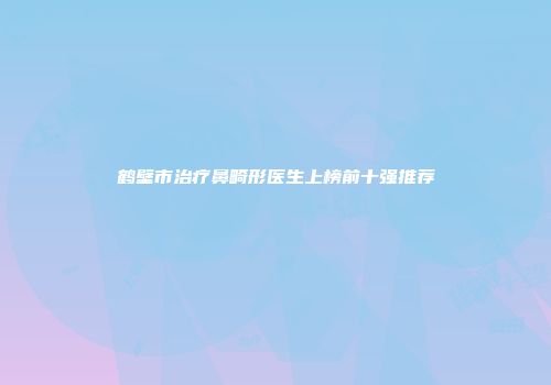 鹤壁市治疗鼻畸形医生上榜前十强推荐