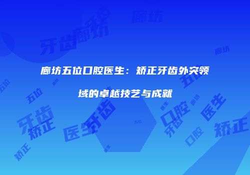 廊坊五位口腔医生：矫正牙齿外突领域的卓越技艺与成就