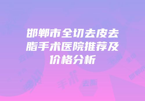 邯郸市全切去皮去脂手术医院推荐及价格分析