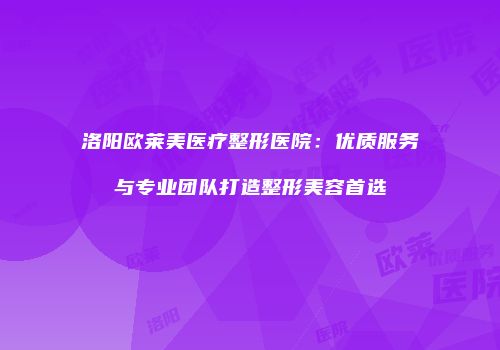 洛阳欧莱美医疗整形医院：优质服务与专业团队打造整形美容首选