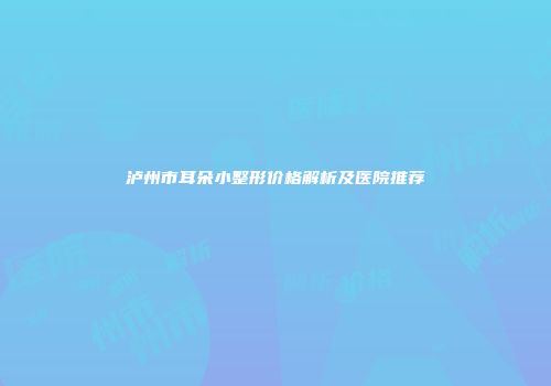 泸州市耳朵小整形价格解析及医院推荐
