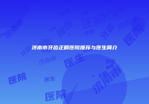 济南市牙齿正畸医院推荐与医生简介