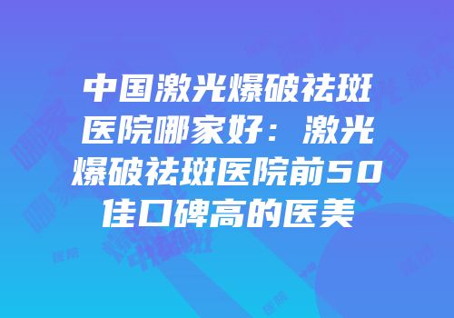 中国激光爆破祛斑医院哪家好：激光爆破祛斑医院前50佳口碑高的医美