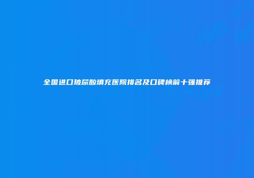 全国进口玻尿酸填充医院排名及口碑榜前十强推荐