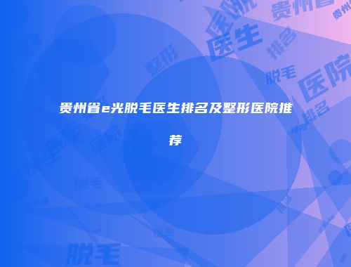 贵州省e光脱毛医生排名及整形医院推荐