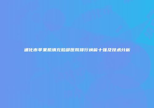 通化市苹果肌填充脸部医院排行榜前十强及技术分析