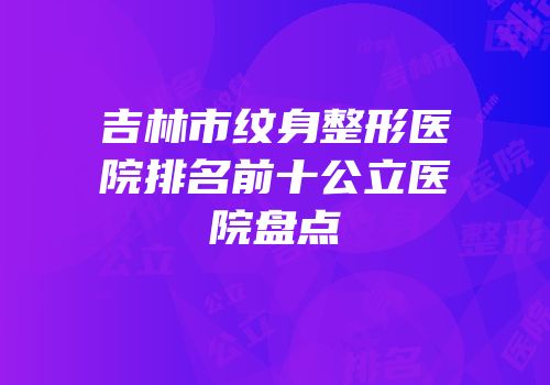 吉林市纹身整形医院排名前十公立医院盘点