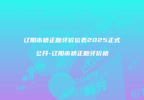 辽阳市矫正龅牙价位表2025正式公开-辽阳市矫正龅牙价格