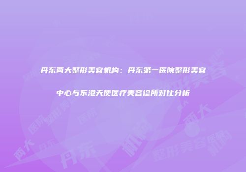 丹东两大整形美容机构：丹东第一医院整形美容中心与东港天使医疗美容诊所对比分析