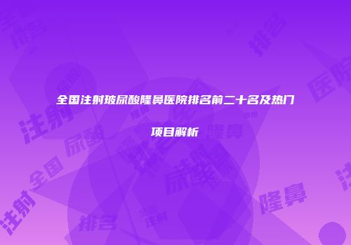 全国注射玻尿酸隆鼻医院排名前二十名及热门项目解析