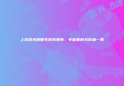 上饶激光脱腿毛医院推荐：专业机构与价格一览