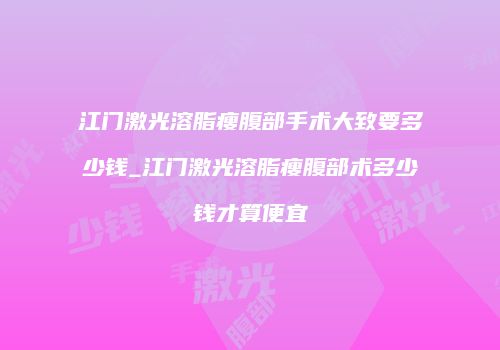 江门激光溶脂瘦腹部手术大致要多少钱_江门激光溶脂瘦腹部术多少钱才算便宜