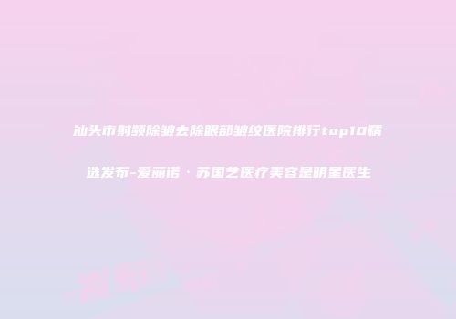 汕头市射频除皱去除眼部皱纹医院排行top10精选发布-爱丽诺·苏国艺医疗美容是明星医生