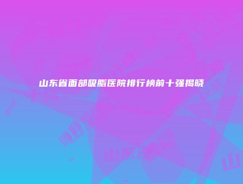 山东省面部吸脂医院排行榜前十强揭晓