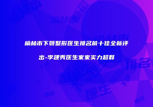 榆林市下颚整形医生排名前十佳全新评出-李建秀医生家家实力超群