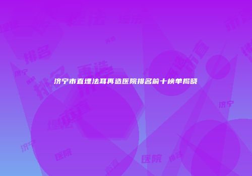 济宁市直埋法耳再造医院排名前十榜单揭晓