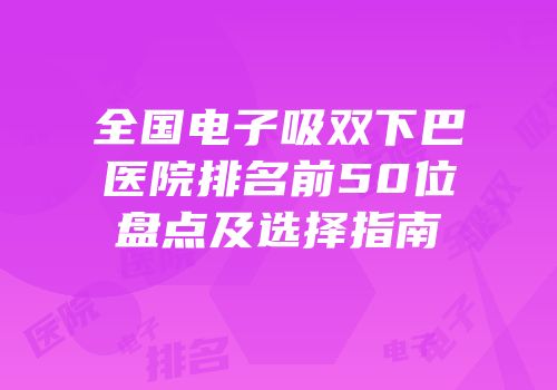 全国电子吸双下巴医院排名前50位盘点及选择指南