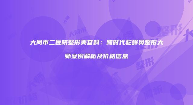 大同市二医院整形美容科：跨时代驼峰鼻整形大师案例解析及价格信息