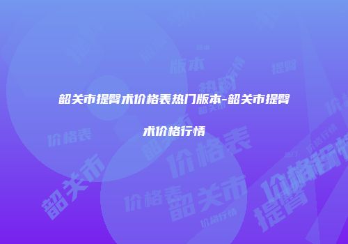 韶关市提臀术价格表热门版本-韶关市提臀术价格行情