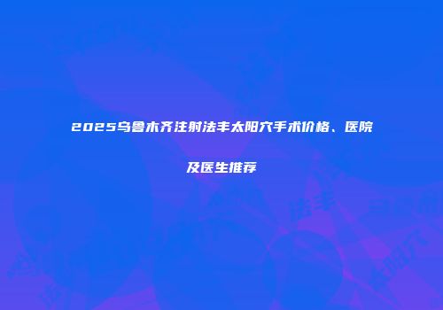 2025乌鲁木齐注射法丰太阳穴手术价格、医院及医生推荐