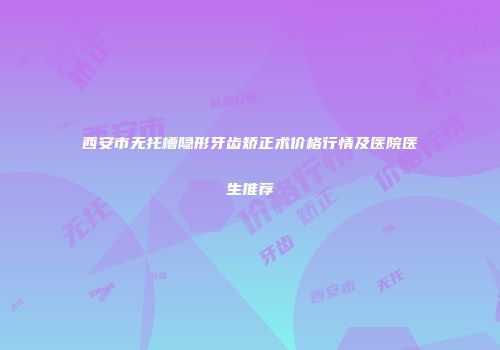 西安市无托槽隐形牙齿矫正术价格行情及医院医生推荐