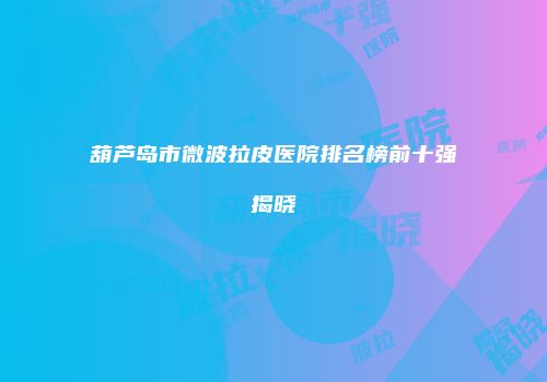 葫芦岛市微波拉皮医院排名榜前十强揭晓