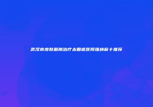 武汉市皮肤磨削治疗太田痣医院强榜前十推荐