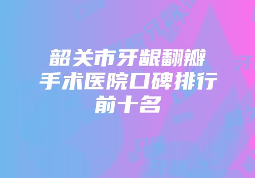 韶关市牙龈翻瓣手术医院口碑排行前十名