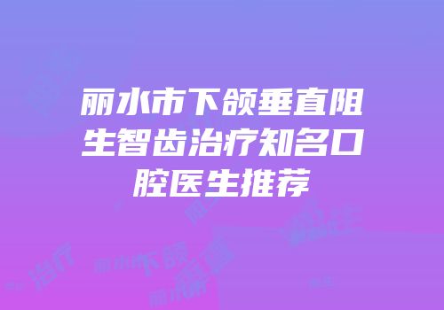丽水市下颌垂直阻生智齿治疗知名口腔医生推荐