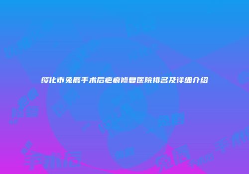 绥化市兔唇手术后疤痕修复医院排名及详细介绍