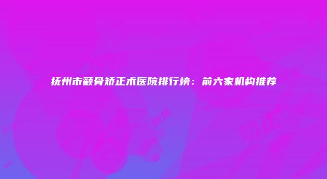 抚州市颧骨矫正术医院排行榜：前六家机构推荐