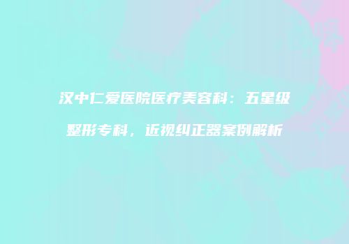 汉中仁爱医院医疗美容科：五星级整形专科，近视纠正器案例解析