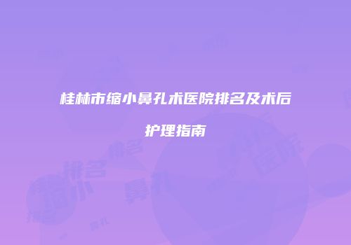 桂林市缩小鼻孔术医院排名及术后护理指南