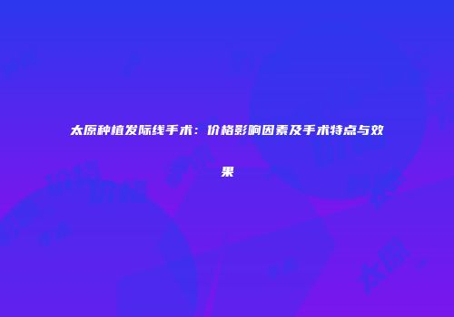 太原种植发际线手术：价格影响因素及手术特点与效果