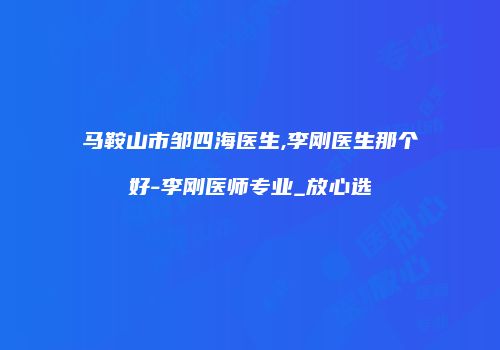 马鞍山市邹四海医生,李刚医生那个好-李刚医师专业_放心选
