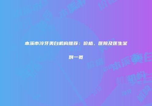 本溪市冷牙美白机构推荐：价格、医院及医生案例一览