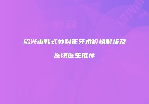 绍兴市韩式外科正牙术价格解析及医院医生推荐