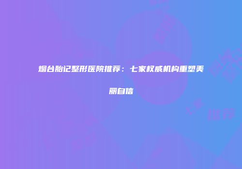 烟台胎记整形医院推荐：七家权威机构重塑美丽自信