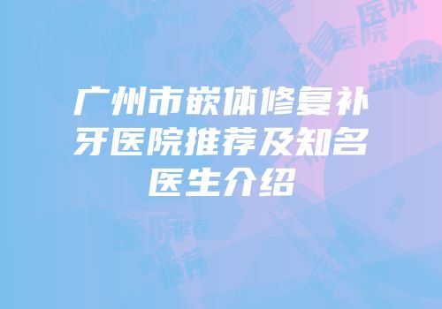 广州市嵌体修复补牙医院推荐及知名医生介绍