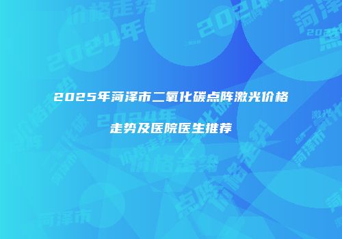 2025年菏泽市二氧化碳点阵激光价格走势及医院医生推荐