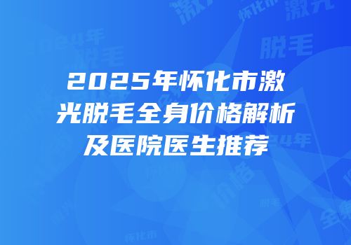 2025年怀化市激光脱毛全身价格解析及医院医生推荐