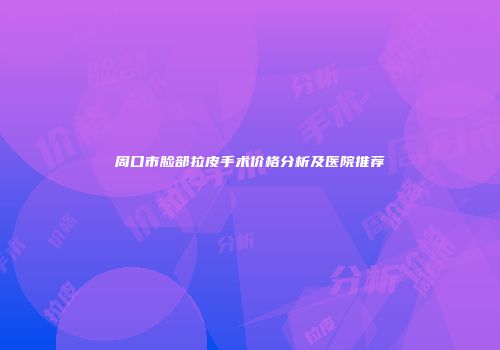 周口市脸部拉皮手术价格分析及医院推荐