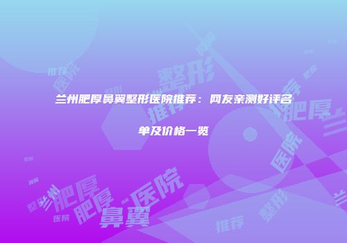 兰州肥厚鼻翼整形医院推荐：网友亲测好评名单及价格一览