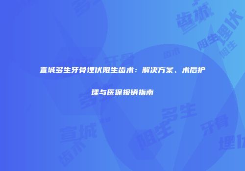 宣城多生牙骨埋伏阻生齿术：解决方案、术后护理与医保报销指南