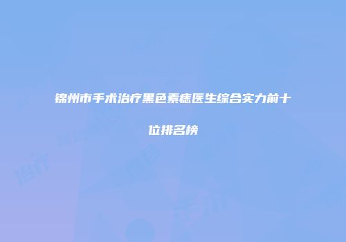 锦州市手术治疗黑色素痣医生综合实力前十位排名榜