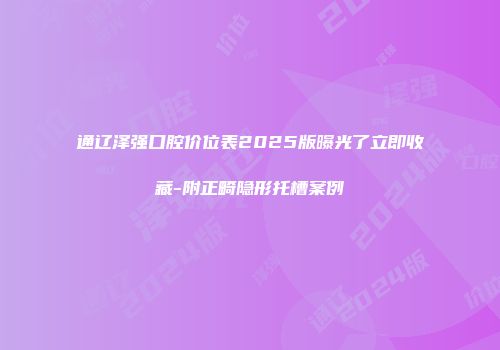 通辽泽强口腔价位表2025版曝光了立即收藏-附正畸隐形托槽案例