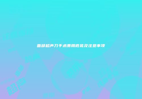 面部超声刀手术费用概览及注意事项